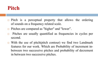 Pitch
 Pitch is a perceptual property that allows the ordering
of sounds on a frequency related scale.
 Pitches are compared as "higher" and "lower”.
 Pitches are usually quantified as frequencies in cycles per
second.
 With the use of pitch(pitch contour) we find two Landmark
features for our work. Which are Probability of increment in-
between two successive pitches and probability of decrement
in between two successive pitches.
 