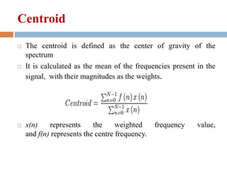 Centroid
 The centroid is defined as the center of gravity of the
spectrum
 It is calculated as the mean of the frequencies present in the
signal, with their magnitudes as the weights.
 x(n) represents the weighted frequency value,
and f(n) represents the centre frequency.
 