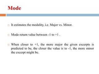 Mode
 It estimates the modality, i.e. Major vs. Minor.
 Mode return value between -1 to +1 .
 When closer to +1, the more major the given excerpts is
predicted to be, the closer the value is to -1, the more minor
the excerpt might be.
 