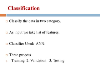 Classification
 Classify the data in two category.
 As input we take list of features.
 Classifier Used: ANN
 Three process
1. Training 2. Validation 3. Testing
 