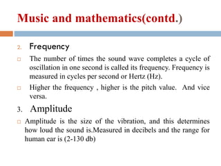 Music and mathematics(contd.)
2. Frequency
 The number of times the sound wave completes a cycle of
oscillation in one second is called its frequency. Frequency is
measured in cycles per second or Hertz (Hz).
 Higher the frequency , higher is the pitch value. And vice
versa.
3. Amplitude
 Amplitude is the size of the vibration, and this determines
how loud the sound is.Measured in decibels and the range for
human ear is (2-130 db)
 