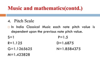 Music and mathematics(contd.)
4. Pitch Scale
 In India Classical Music each note pitch value is
dependent upon the previous note pitch value.
S=1 P=1.5
R=1.125 D=1.6875
G=1.1265625 N=1.8584375
M=1.423828
 