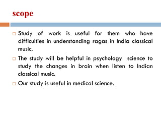 scope
 Study of work is useful for them who have
difficulties in understanding ragas in India classical
music.
 The study will be helpful in psychology science to
study the changes in brain when listen to Indian
classical music.
 Our study is useful in medical science.
 