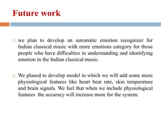 Future work
 we plan to develop an automatic emotion recognizer for
Indian classical music with more emotions category for those
people who have difficulties in understanding and identifying
emotion in the Indian classical music.
 We planed to develop model in which we will add some more
physiological features like heart beat rate, skin temperature
and brain signals. We feel that when we include physiological
features the accuracy will increase more for the system.
 