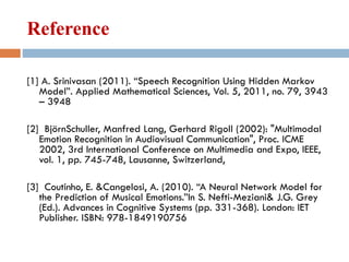 Reference
[1] A. Srinivasan (2011). “Speech Recognition Using Hidden Markov
Model”. Applied Mathematical Sciences, Vol. 5, 2011, no. 79, 3943
– 3948
[2] BjörnSchuller, Manfred Lang, Gerhard Rigoll (2002): "Multimodal
Emotion Recognition in Audiovisual Communication", Proc. ICME
2002, 3rd International Conference on Multimedia and Expo, IEEE,
vol. 1, pp. 745-748, Lausanne, Switzerland,
[3] Coutinho, E. &Cangelosi, A. (2010). “A Neural Network Model for
the Prediction of Musical Emotions.”In S. Nefti-Meziani& J.G. Grey
(Ed.). Advances in Cognitive Systems (pp. 331-368). London: IET
Publisher. ISBN: 978-1849190756
 