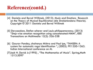 Reference(contd.)
[4] Daniela and Bernd Willimek. (2013). Music and Emotions Research
on the Theory of Musical Equilibration (die Strebetendenz-Theorie).
Copyright © 2011 Daniela und Bernd Willimek
[5] Deryaozkan, Stefan scherer and Louis-philippemorency. (2013)
“Step-wise emotion recognition using concatenated-HMM”, IEEE
Transactions on Multimedia 15(2): 326-338
[6] Gaurav Pandey, chaitanya Mishra and Paul Ipe, “TANSEN: A
system for automatic raga Identification “, (2003). PP.1350-1363.
Indian International conference on AI.
[7]Jack H. David Jr.(1995) , “The Mathematics of Music”. Spring,Math
1513.5097
 
