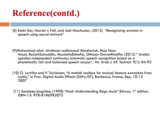 Reference(contd.)
[8] Keshi Dai, Harriet J. Fell, and Joel MacAuslan. (2012) “Recognizing emotion in
speech using neural network”
[9]Mohammad abd- alrahman mahmaoud Abushariah, Raja Noor
Ainon, RoziatiZainuddin, MoustafaElshafei, Othman OmranKhalifa: (2012) “ Arabic
speaker-independent continuous automatic speech recognition based on a
phonetically rich and balanced speech corpus” . Int. Arab J. Inf. Technol. 9(1): 84-93
[10] O. Lartillot and P. Toiviainen, “A matlab toolbox for musical feature extraction from
audio,” in Proc. Digital Audio Effects (DAFx-07), Bordeaux, France, Sep. 10-15
2007
[11] Sandeep bagchee, (1998) “Nad: Understanding Raga music” Eshwar, 1st edition.
ISBN-13: 978-8186982075
 