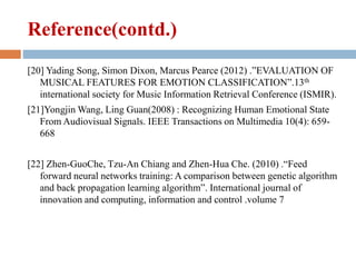 Reference(contd.)
[20] Yading Song, Simon Dixon, Marcus Pearce (2012) .”EVALUATION OF
MUSICAL FEATURES FOR EMOTION CLASSIFICATION”.13th
international society for Music Information Retrieval Conference (ISMIR).
[21]Yongjin Wang, Ling Guan(2008) : Recognizing Human Emotional State
From Audiovisual Signals. IEEE Transactions on Multimedia 10(4): 659-
668
[22] Zhen-GuoChe, Tzu-An Chiang and Zhen-Hua Che. (2010) .“Feed
forward neural networks training: A comparison between genetic algorithm
and back propagation learning algorithm”. International journal of
innovation and computing, information and control .volume 7
 