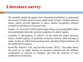 Literature survey
 We carefully studied the papers from international publishers to understand
the concept of India classical music, depth study of ragas of Indian classical
music, neural network approach in music, pattern recognition, emotion
recognition and features of musical clips.
 Soltani . K, Ainon R.N (2007) and Yongjin Wang, Ling Guan(2008) author
discussed deeply about the emotion recognition in speech signals.
 Coutinho, E. &Cangelosi, A. (2010) : In this Book the author discusses
about a model capacity of prediction of human emotion while listening to
music. In this he added both psychoacoustic and physiological features for
the prediction of emotion.
 Keshi Dai, Harriet J. Fell, and Joel MacAuslan. (2012) : The author shows
the good use of audio features to recognize emotion and the different
combination of emotion to recognize and find the accuracy of each
combination of emotions.
 