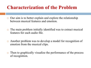 Characterization of the Problem
 Our aim is to better explain and explore the relationship
between musical features and emotion.
 The main problem initially identified was to extract musical
features for each audio file.
 Another problem was to develop a model for recognition of
emotion from the musical clips.
 Then to graphically visualize the performance of the process
of recognition.
 