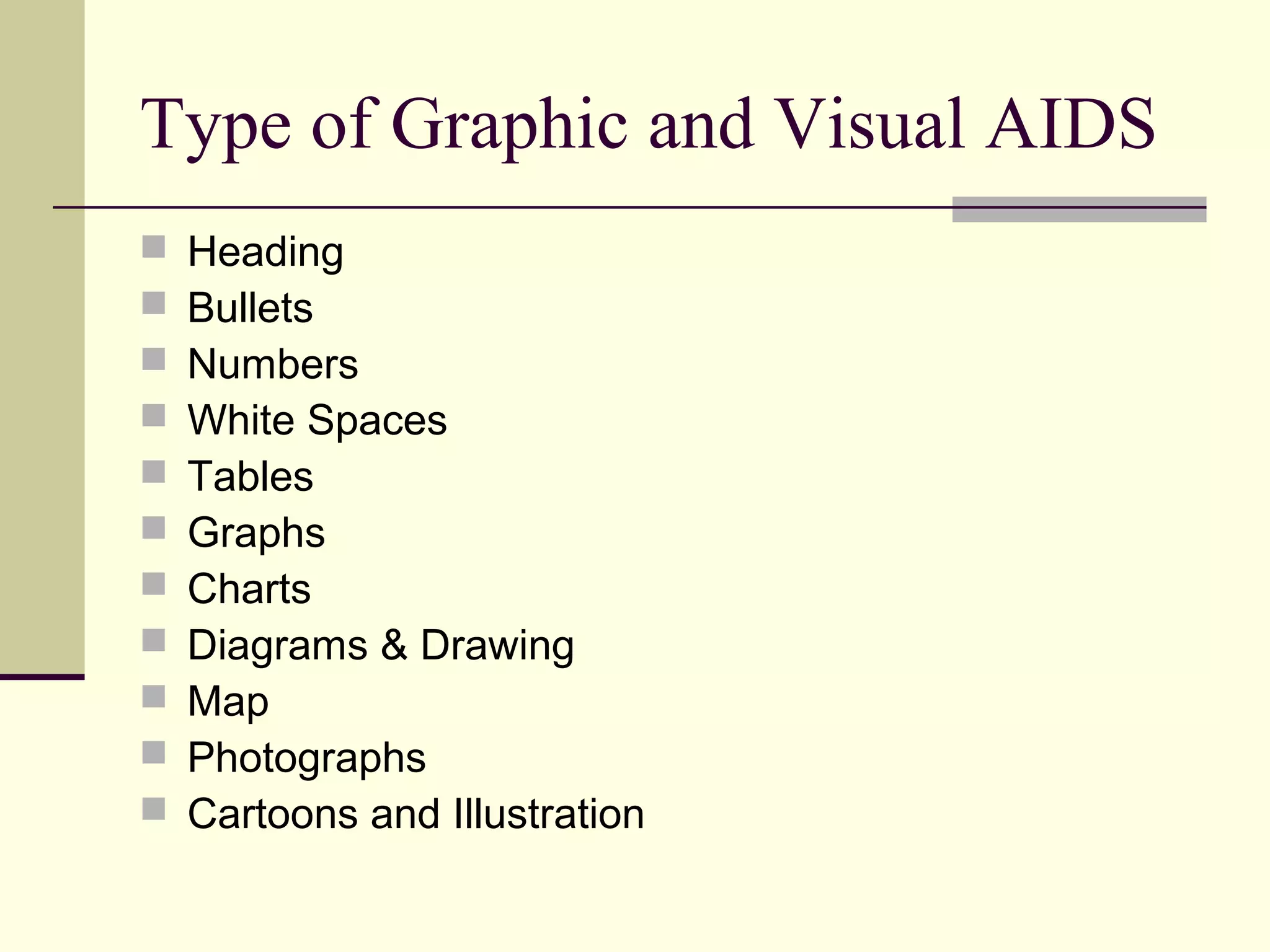 Type of Graphic and Visual AIDS 
 Heading 
 Bullets 
 Numbers 
 White Spaces 
 Tables 
 Graphs 
 Charts 
 Diagrams & Drawing 
 Map 
 Photographs 
 Cartoons and Illustration 
 