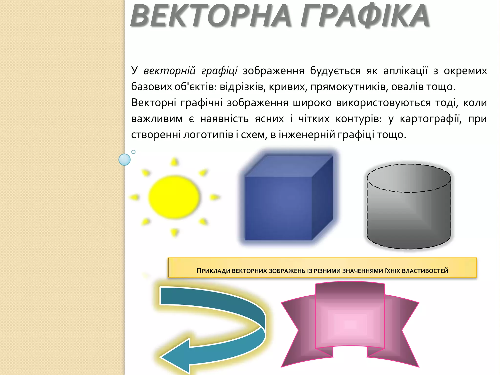 ВЕКТОРНА ГРАФІКА
У векторній графіці зображення будується як аплікації з окремих
базових об'єктів: відрізків, кривих, прямокутників, овалів тощо.
Векторні графічні зображення широко використовуються тоді, коли
важливим є наявність ясних і чітких контурів: у картографії, при
створенні логотипів і схем, в інженерній графіці тощо.




           ПРИКЛАДИ ВЕКТОРНИХ ЗОБРАЖЕНЬ ІЗ РІЗНИМИ ЗНАЧЕННЯМИ ЇХНІХ ВЛАСТИВОСТЕЙ
 