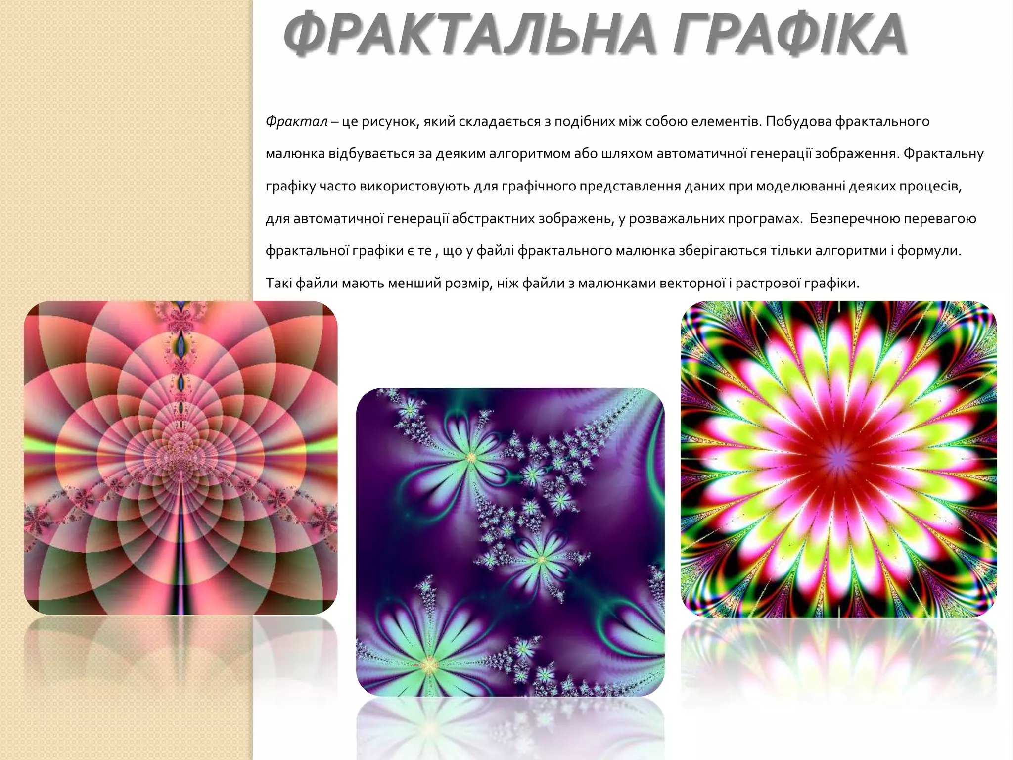 ФРАКТАЛЬНА ГРАФІКА
Фрактал – це рисунок, який складається з подібних між собою елементів. Побудова фрактального

малюнка відбувається за деяким алгоритмом або шляхом автоматичної генерації зображення. Фрактальну

графіку часто використовують для графічного представлення даних при моделюванні деяких процесів,

для автоматичної генерації абстрактних зображень, у розважальних програмах. Безперечною перевагою

фрактальної графіки є те , що у файлі фрактального малюнка зберігаються тільки алгоритми і формули.

Такі файли мають менший розмір, ніж файли з малюнками векторної і растрової графіки.
 