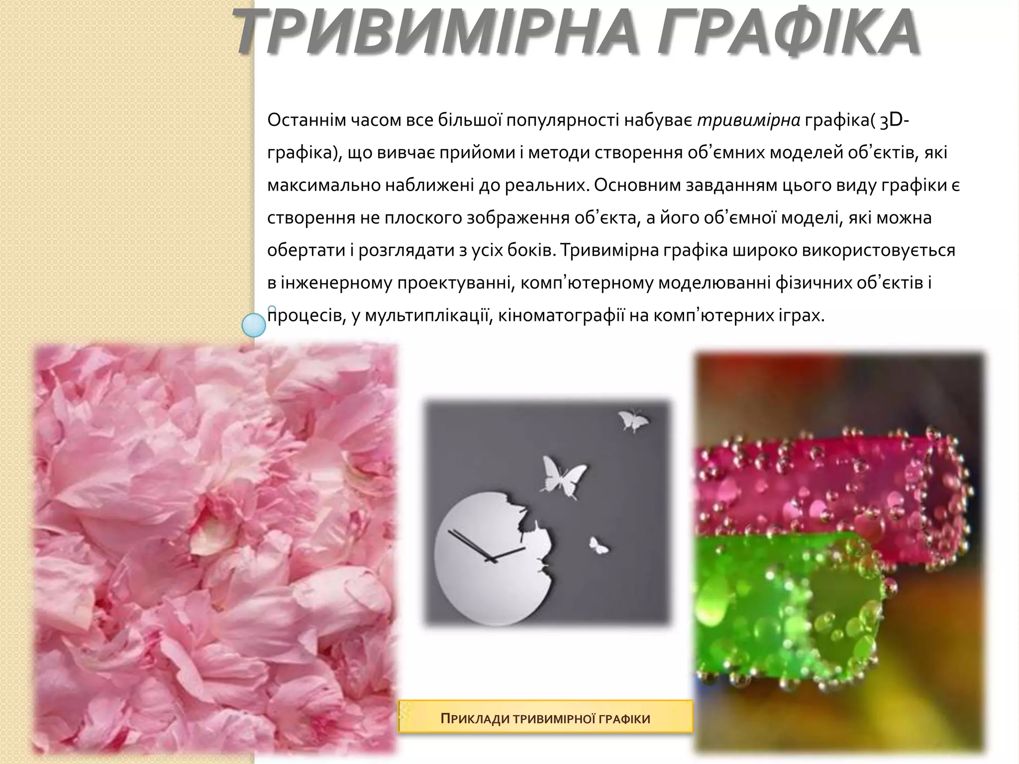 ТРИВИМІРНА ГРАФІКА
 Останнім часом все більшої популярності набуває тривимірна графіка( 3D-
 графіка), що вивчає прийоми і методи створення об’ємних моделей об’єктів, які
 максимально наближені до реальних. Основним завданням цього виду графіки є
 створення не плоского зображення об’єкта, а його об’ємної моделі, які можна
 обертати і розглядати з усіх боків. Тривимірна графіка широко використовується
 в інженерному проектуванні, комп’ютерному моделюванні фізичних об’єктів і
 процесів, у мультиплікації, кіноматографії на комп’ютерних іграх.




                     ПРИКЛАДИ ТРИВИМІРНОЇ ГРАФІКИ
 