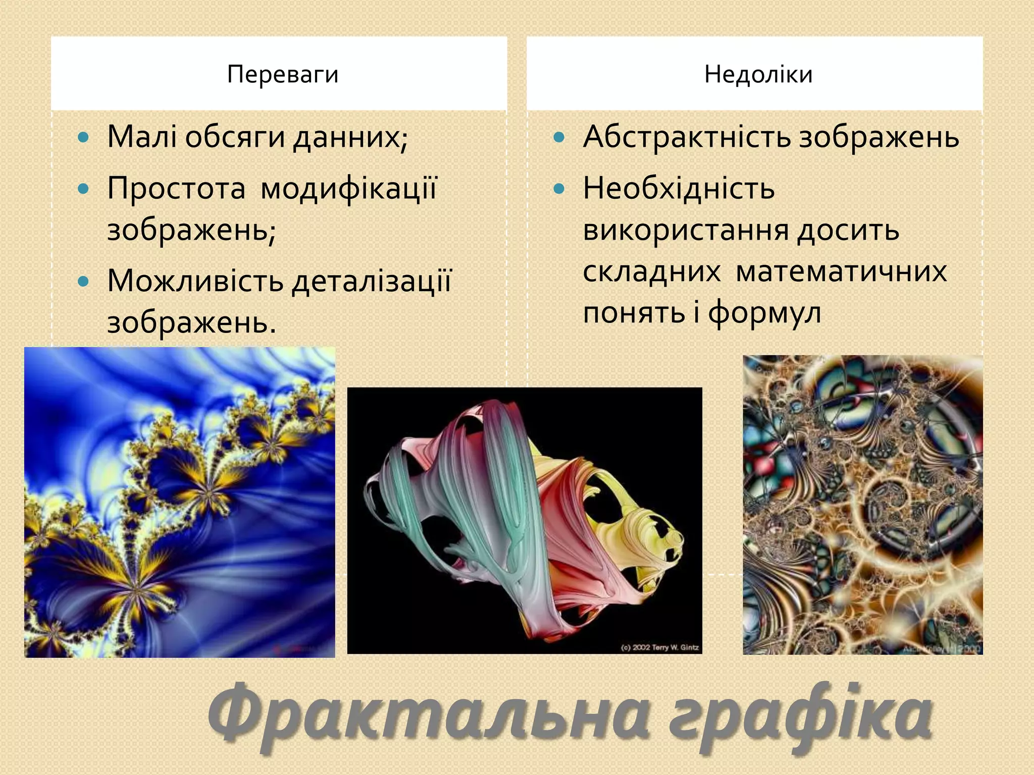 Переваги                     Недоліки

   Малі обсяги данних;         Абстрактність зображень
   Простота модифікації        Необхідність
    зображень;                   використання досить
   Можливість деталізації       складних математичних
    зображень.                   понять і формул




          Фрактальна графіка
 