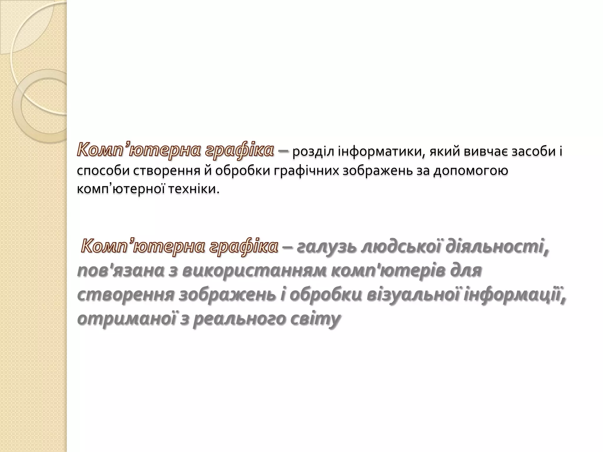 – розділ інформатики, який вивчає засоби і
способи створення й обробки графічних зображень за допомогою
комп’ютерної техніки.


                     – галузь людської діяльності,
пов'язана з використанням комп'ютерів для
створення зображень і обробки візуальної інформації,
отриманої з реального світу
 