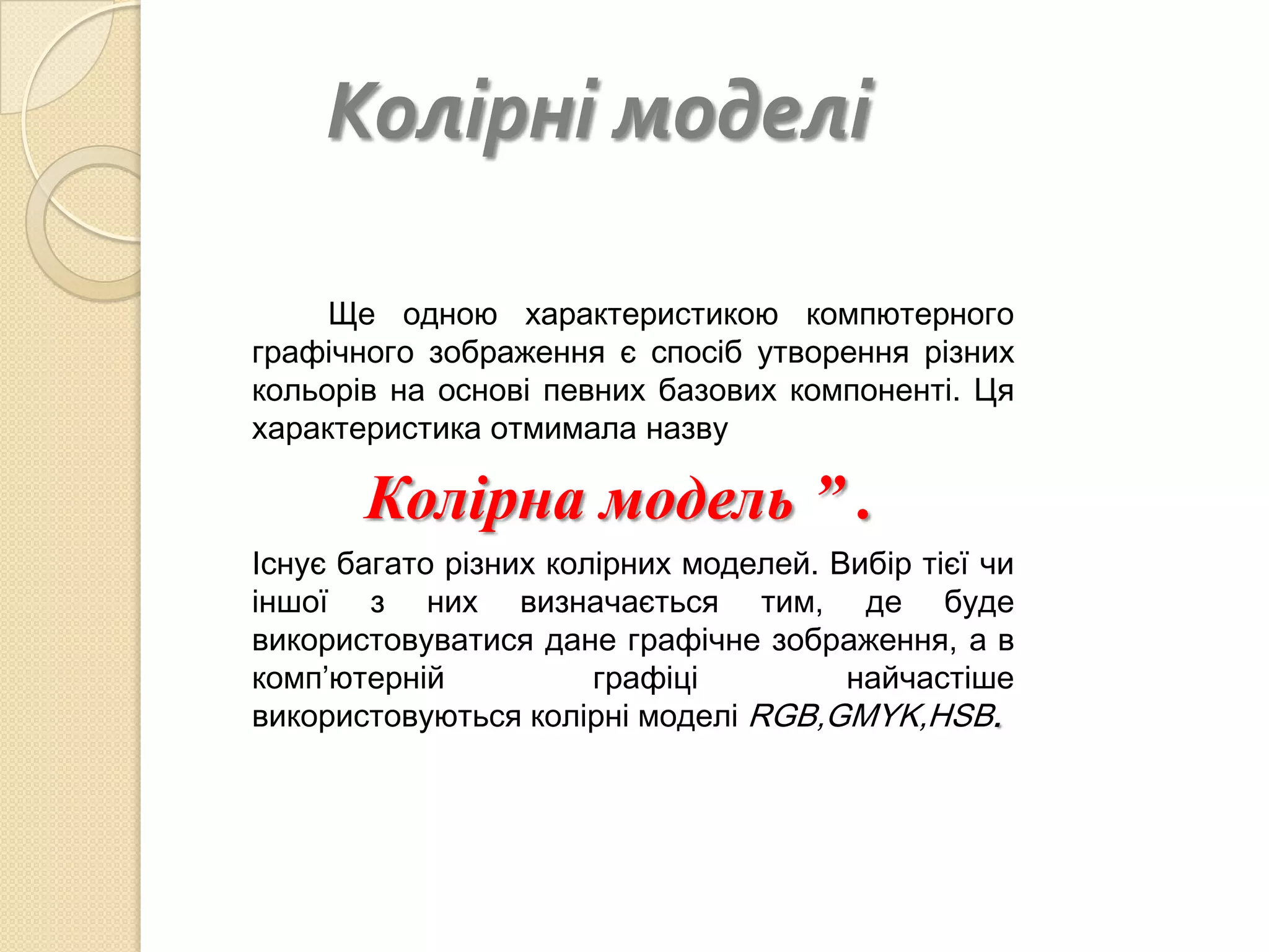 Колірні моделі

     Ще одною характеристикою компютерного
графічного зображення є спосіб утворення різних
кольорів на основі певних базових компоненті. Ця
характеристика отмимала назву

      “ Колірна модель ” .
Існує багато різних колірних моделей. Вибір тієї чи
іншої з них визначається тим, де буде
використовуватися дане графічне зображення, а в
комп’ютерній           графіці         найчастіше
використовуються колірні моделі RGB,GMYK,HSB.
 