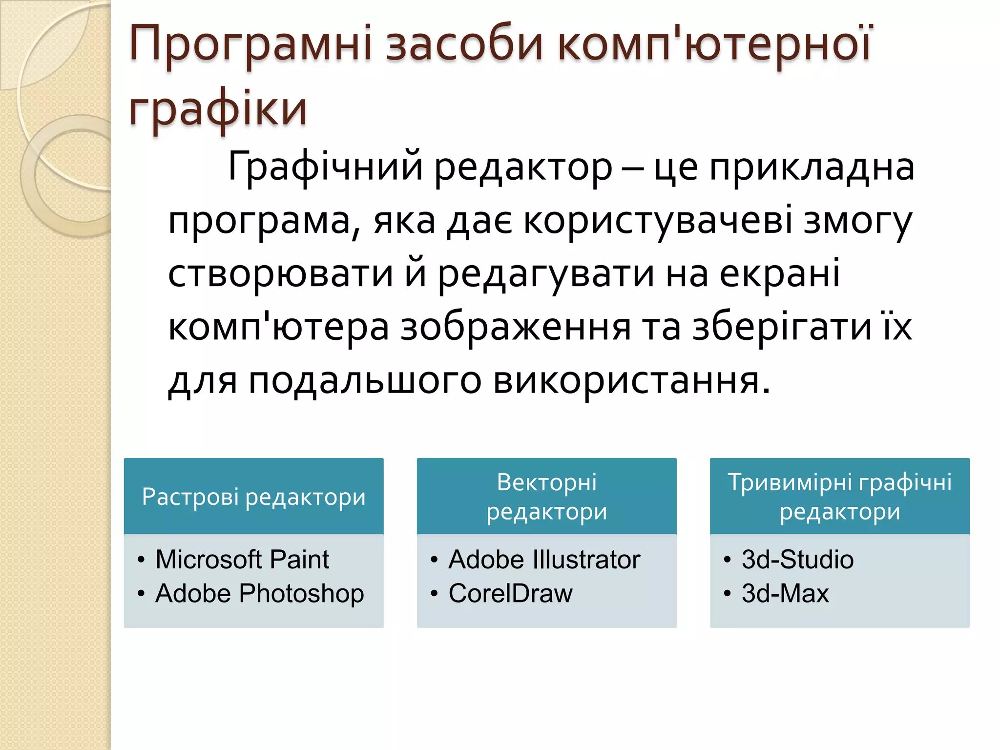 Програмні засоби комп'ютерної
графіки
     Графічний редактор – це прикладна
  програма, яка дає користувачеві змогу
  створювати й редагувати на екрані
  комп'ютера зображення та зберігати їх
  для подальшого використання.

                           Векторні        Тривимірні графічні
Растрові редактори
                          редактори            редактори
• Microsoft Paint    • Adobe Illustrator   • 3d-Studio
• Adobe Photoshop    • CorelDraw           • 3d-Max
 