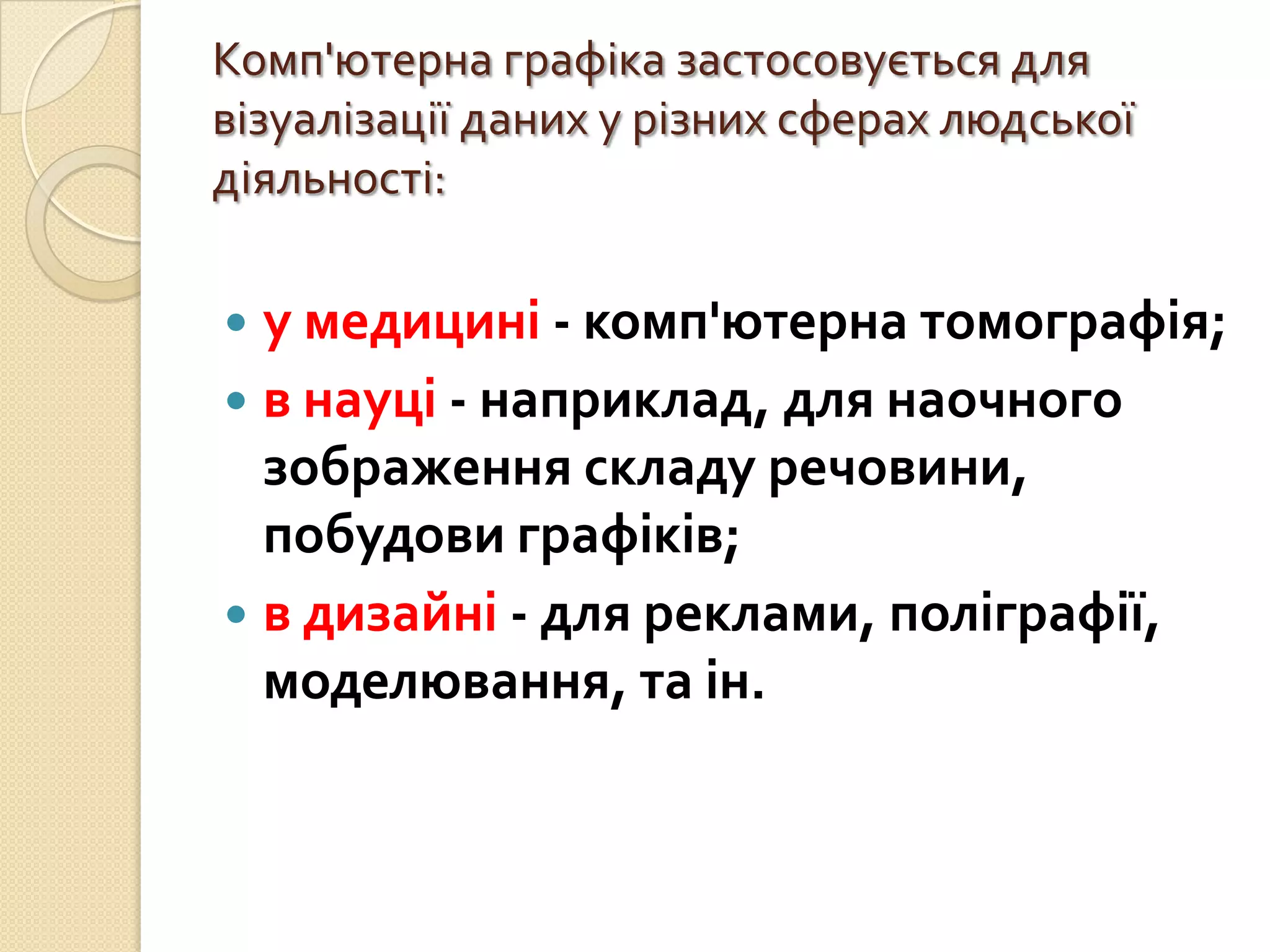 Комп'ютерна графіка застосовується для
візуалізації даних у різних сферах людської
діяльності:

 у медицині - комп'ютерна томографія;
 в науці - наприклад, для наочного
  зображення складу речовини,
  побудови графіків;
 в дизайні - для реклами, поліграфії,
  моделювання, та ін.
 