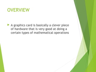 OVERVIEW
 A graphics card is basically a clever piece
of hardware that is very good at doing a
certain types of mathematical operations
 