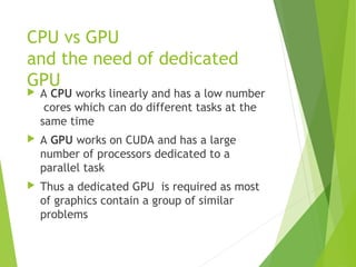 CPU vs GPU
and the need of dedicated
GPU
 A CPU works linearly and has a low number
cores which can do different tasks at the
same time
 A GPU works on CUDA and has a large
number of processors dedicated to a
parallel task
 Thus a dedicated GPU is required as most
of graphics contain a group of similar
problems
 