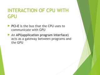  PCI-E is the bus that the CPU uses to
communicate with GPU
 An API(application program interface)
acts as a gateway between programs and
the GPU
INTERACTION OF CPU WITH
GPU
 