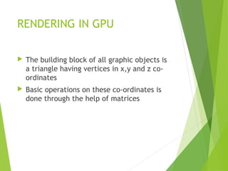 RENDERING IN GPU
 The building block of all graphic objects is
a triangle having vertices in x,y and z co-
ordinates
 Basic operations on these co-ordinates is
done through the help of matrices
 
