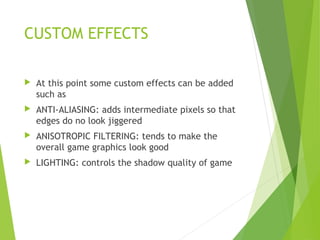 CUSTOM EFFECTS
 At this point some custom effects can be added
such as
 ANTI-ALIASING: adds intermediate pixels so that
edges do no look jiggered
 ANISOTROPIC FILTERING: tends to make the
overall game graphics look good
 LIGHTING: controls the shadow quality of game
 