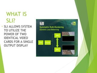 WHAT IS
SLI?
• SLI ALLOWS SYSTEM
TO UTILIZE THE
POWER OF TWO
IDENTICAL VIDEO
CARDS FOR A SINGLE
OUTPUT DISPLAY
 