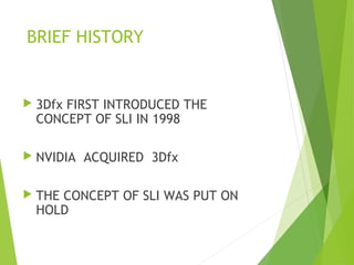 BRIEF HISTORY
 3Dfx FIRST INTRODUCED THE
CONCEPT OF SLI IN 1998
 NVIDIA ACQUIRED 3Dfx
 THE CONCEPT OF SLI WAS PUT ON
HOLD
 
