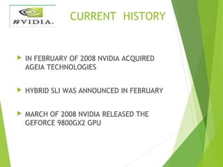 CURRENT HISTORY
 IN FEBRUARY OF 2008 NVIDIA ACQUIRED
AGEIA TECHNOLOGIES
 HYBRID SLI WAS ANNOUNCED IN FEBRUARY
 MARCH OF 2008 NVIDIA RELEASED THE
GEFORCE 9800GX2 GPU
 