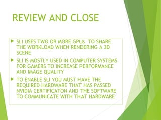 REVIEW AND CLOSE
 SLI USES TWO OR MORE GPUs TO SHARE
THE WORKLOAD WHEN RENDERING A 3D
SCENE
 SLI IS MOSTLY USED IN COMPUTER SYSTEMS
FOR GAMERS TO INCREASE PERFORMANCE
AND IMAGE QUALITY
 TO ENABLE SLI YOU MUST HAVE THE
REQUIRED HARDWARE THAT HAS PASSED
NVIDIA CERTIFICATON AND THE SOFTWARE
TO COMMUNICATE WITH THAT HARDWARE
 