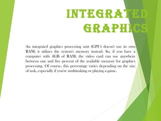 Integrated
graphIcs
An integrated graphics processing unit (GPU) doesn't use its own
RAM; it utilizes the system's memory instead. So, if you have a
computer with 4GB of RAM, the video card can use anywhere
between one and five percent of the available memory for graphics
processing. Of course, this percentage varies depending on the size
of task, especially if you're multitasking or playing a game.
 