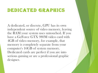 dedIcated graphIcs
A dedicated, or discrete, GPU has its own
independent source of video memory, leaving
the RAM your system uses untouched. If you
have a GeForce GTX 980M video card with
4GB of video memory, for example, that
memory is completely separate from your
computer's 16GB of system memory.
Dedicated cards are perfect if you are into
serious gaming or are a professional graphic
designer.
 
