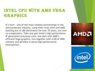 InteL cpU WIth aMd Vega
graphIcs
It’s here – one of the most unlikely partnerships in the
semiconductor industry. Long-time rivals Intel and AMD,
battling out of x86 dominance for over 35 years, are now
co-conspirators. Take one part Intel’s high-performance
8th
 generation processor core, one part with AMD’s
efficient Vega graphics, mix together with 4 GB of HBM
memory and sprinkle in some high-performance
interconnect.
 