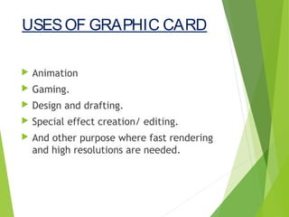 USESOF GRAPHIC CARD
 Animation
 Gaming.
 Design and drafting.
 Special effect creation/ editing.
 And other purpose where fast rendering
and high resolutions are needed.
 