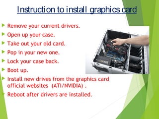 Instruction to install graphicscard
 Remove your current drivers.
 Open up your case.
 Take out your old card.
 Pop in your new one.
 Lock your case back.
 Boot up.
 Install new drives from the graphics card
official websites (ATI/NVIDIA) .
 Reboot after drivers are installed.
 