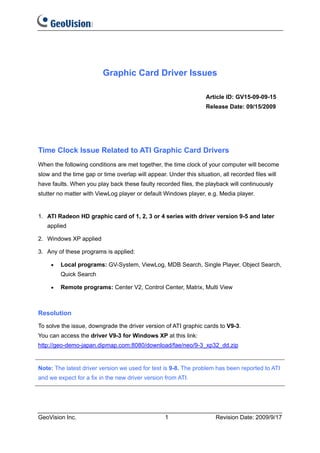 Graphic Card Driver Issues

                                                                   Article ID: GV15-09-09-15
                                                                   Release Date: 09/15/2009




Time Clock Issue Related to ATI Graphic Card Drivers
When the following conditions are met together, the time clock of your computer will become
slow and the time gap or time overlap will appear. Under this situation, all recorded files will
have faults. When you play back these faulty recorded files, the playback will continuously
stutter no matter with ViewLog player or default Windows player, e.g. Media player.


1. ATI Radeon HD graphic card of 1, 2, 3 or 4 series with driver version 9-5 and later
   applied

2. Windows XP applied

3. Any of these programs is applied:

     •   Local programs: GV-System, ViewLog, MDB Search, Single Player, Object Search,
         Quick Search

     •   Remote programs: Center V2, Control Center, Matrix, Multi View



Resolution
To solve the issue, downgrade the driver version of ATI graphic cards to V9-3.
You can access the driver V9-3 for Windows XP at this link:
http://geo-demo-japan.dipmap.com:8080/download/fae/neo/9-3_xp32_dd.zip


Note: The latest driver version we used for test is 9-8. The problem has been reported to ATI
and we expect for a fix in the new driver version from ATI.




GeoVision Inc.                                     1                   Revision Date: 2009/9/17
 