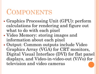 COMPONENTS
 Graphics Processing Unit (GPU): perform
calculations for rendering and figure out
what to do with each pixel
 Video Memory: storing images and
information about each pixel
 Output: Common outputs include Video
Graphics Array (VGA) for CRT monitors,
Digital Visual Interface (DVI) for flat panel
displays, and Video-in-video-out (ViVo) for
television and video cameras
 