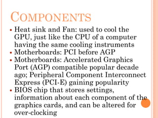 COMPONENTS
 Heat sink and Fan: used to cool the
GPU, just like the CPU of a computer
having the same cooling instruments
 Motherboards: PCI before AGP
 Motherboards: Accelerated Graphics
Port (AGP) compatible popular decade
ago; Peripheral Component Interconnect
Express (PCI-E) gaining popularity
 BIOS chip that stores settings,
information about each component of the
graphics cards, and can be altered for
over-clocking
 