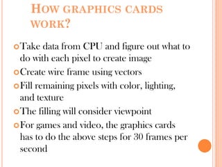 HOW GRAPHICS CARDS
WORK?
Take data from CPU and figure out what to
do with each pixel to create image
Create wire frame using vectors
Fill remaining pixels with color, lighting,
and texture
The filling will consider viewpoint
For games and video, the graphics cards
has to do the above steps for 30 frames per
second
 