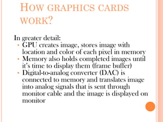 HOW GRAPHICS CARDS
WORK?
In greater detail:
• GPU creates image, stores image with
location and color of each pixel in memory
• Memory also holds completed images until
it’s time to display them (frame buffer)
• Digital-to-analog converter (DAC) is
connected to memory and translates image
into analog signals that is sent through
monitor cable and the image is displayed on
monitor
 