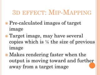 3D EFFECT: MIP-MAPPING
 Pre-calculated images of target
image
 Target image, may have several
copies which is ¼ the size of previous
image
 Makes rendering faster when the
output is moving toward and further
away from a target image
 