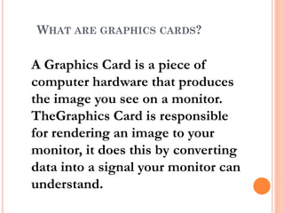 WHAT ARE GRAPHICS CARDS?
A Graphics Card is a piece of
computer hardware that produces
the image you see on a monitor.
TheGraphics Card is responsible
for rendering an image to your
monitor, it does this by converting
data into a signal your monitor can
understand.
 