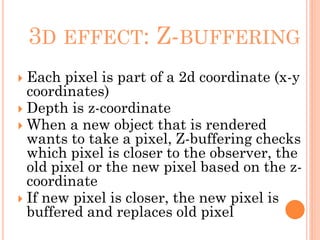 3D EFFECT: Z-BUFFERING
 Each pixel is part of a 2d coordinate (x-y
coordinates)
 Depth is z-coordinate
 When a new object that is rendered
wants to take a pixel, Z-buffering checks
which pixel is closer to the observer, the
old pixel or the new pixel based on the z-
coordinate
 If new pixel is closer, the new pixel is
buffered and replaces old pixel
 
