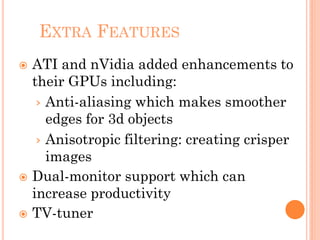 EXTRA FEATURES
 ATI and nVidia added enhancements to
their GPUs including:
› Anti-aliasing which makes smoother
edges for 3d objects
› Anisotropic filtering: creating crisper
images
 Dual-monitor support which can
increase productivity
 TV-tuner
 