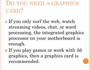 DO YOU NEED A GRAPHICS
CARD?
 If you only surf the web, watch
streaming videos, chat, or word
processing, the integrated graphics
processor on your motherboard is
enough.
 If you play games or work with 3d
graphics, then a graphics card is
recommended.
 