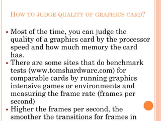 HOW TO JUDGE QUALITY OF GRAPHICS CARD?
 Most of the time, you can judge the
quality of a graphics card by the processor
speed and how much memory the card
has.
 There are some sites that do benchmark
tests (www.tomshardware.com) for
comparable cards by running graphics
intensive games or environments and
measuring the frame rate (frames per
second)
 Higher the frames per second, the
smoother the transitions for frames in
 