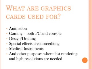 WHAT ARE GRAPHICS
CARDS USED FOR?
• Animation
• Gaming – both PC and console
• Design/Drafting
• Special effects creation/editing
• Medical Instruments
• And other purposes where fast rendering
and high resolutions are needed
 