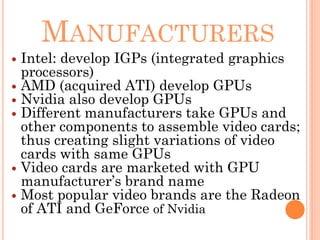 MANUFACTURERS
 Intel: develop IGPs (integrated graphics
processors)
 AMD (acquired ATI) develop GPUs
 Nvidia also develop GPUs
 Different manufacturers take GPUs and
other components to assemble video cards;
thus creating slight variations of video
cards with same GPUs
 Video cards are marketed with GPU
manufacturer’s brand name
 Most popular video brands are the Radeon
of ATI and GeForce of Nvidia
 